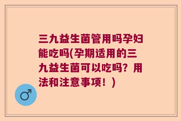 三九益生菌管用吗孕妇能吃吗(孕期适用的三九益生菌可以吃吗？用法和注意事项！)