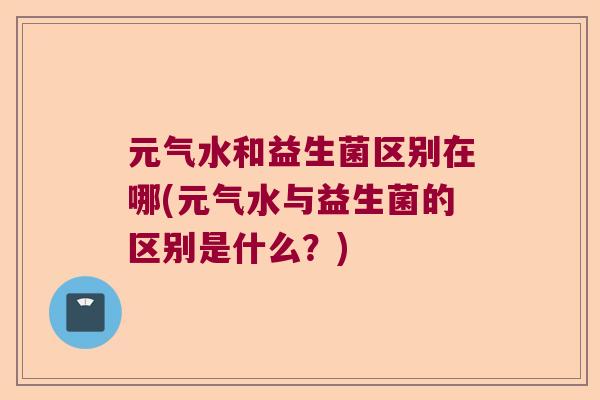 元气水和益生菌区别在哪(元气水与益生菌的区别是什么？)