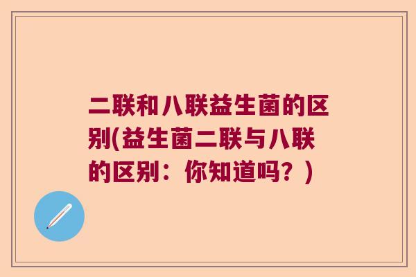 二联和八联益生菌的区别(益生菌二联与八联的区别:你知道吗?) 二联和八联益生菌的区别(益生菌二联与八联的区别:你知道吗?)