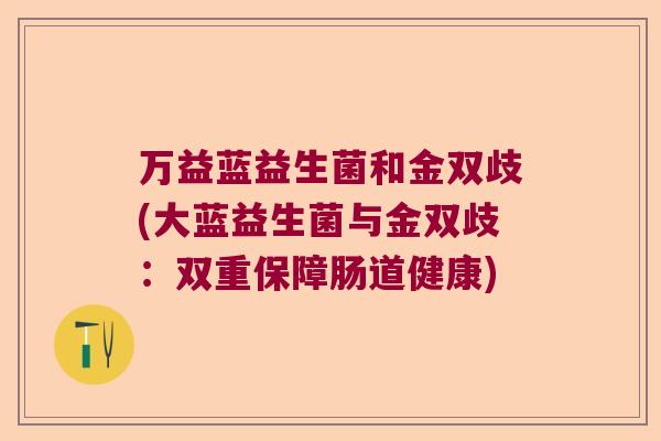 万益蓝益生菌和金双歧(大蓝益生菌与金双歧:双重保障肠道健康) 万益蓝益生菌和金双歧(大蓝益生菌与金双歧:双重保障肠道健康)