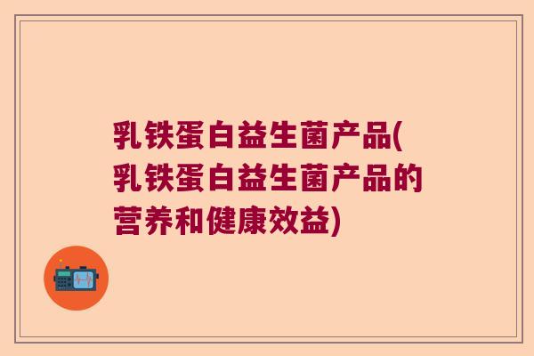 乳铁蛋白益生菌产品(乳铁蛋白益生菌产品的营养和健康效益)