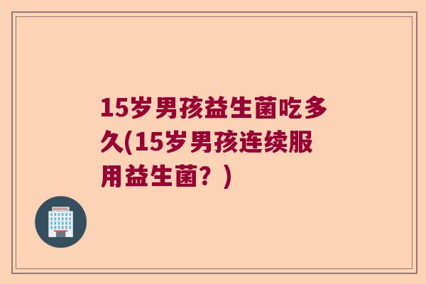 15岁男孩益生菌吃多久(15岁男孩连续服用益生菌?) 15岁男孩益生菌吃多久(15岁男孩连续服用益生菌?)
