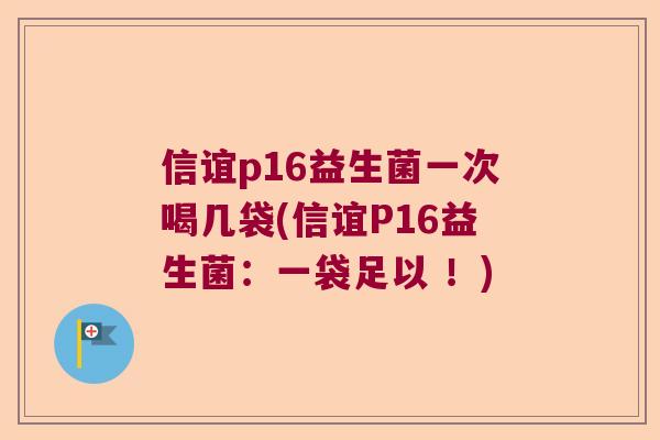 信谊p16益生菌一次喝几袋(信谊P16益生菌:一袋足以 !) 信谊p16益生菌一次喝几袋(信谊P16益生菌:一袋足以 !)