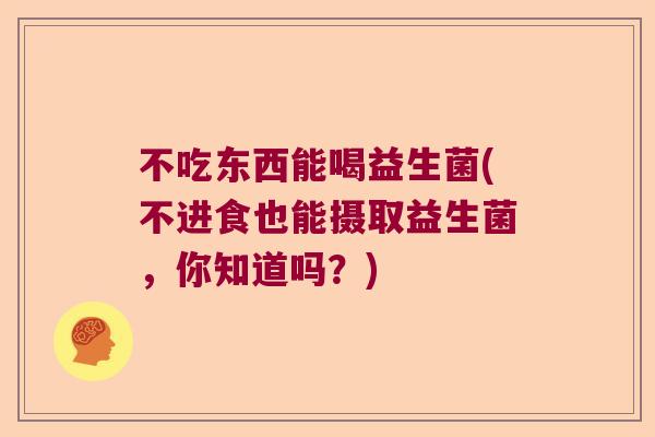 不吃东西能喝益生菌(不进食也能摄取益生菌，你知道吗？)
