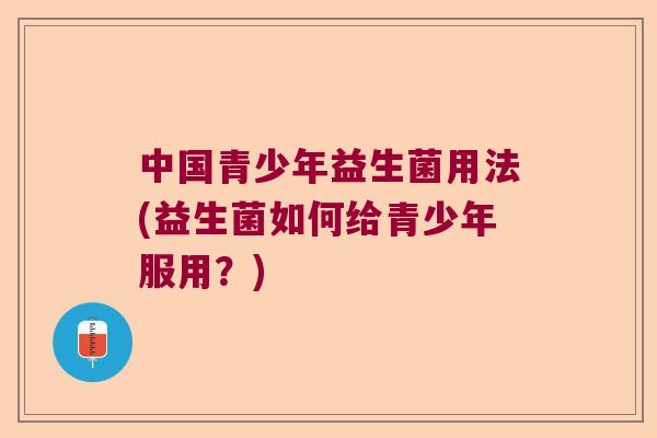 中国青少年益生菌用法(益生菌如何给青少年服用？)
