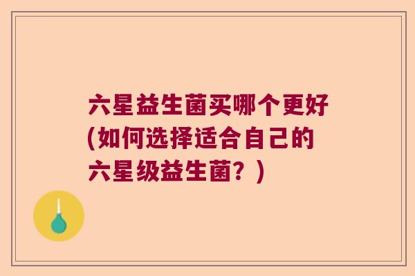 六星益生菌买哪个更好(如何选择适合自己的六星级益生菌?) 六星益生菌买哪个更好(如何选择适合自己的六星级益生菌?)