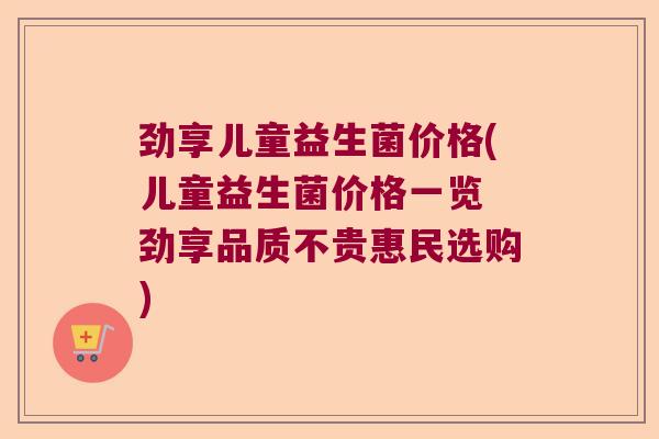劲享儿童益生菌价格(儿童益生菌价格一览 劲享品质不贵惠民选购)