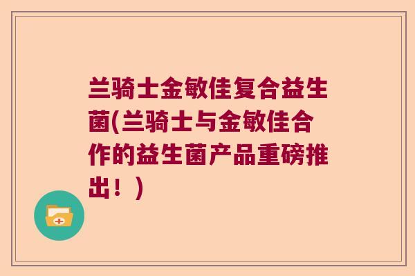 兰骑士金敏佳复合益生菌(兰骑士与金敏佳合作的益生菌产品重磅推出!) 兰骑士金敏佳复合益生菌(兰骑士与金敏佳合作的益生菌产品重磅推出!)