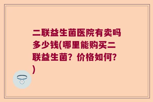二联益生菌医院有卖吗多少钱(哪里能购买二联益生菌？价格如何？)