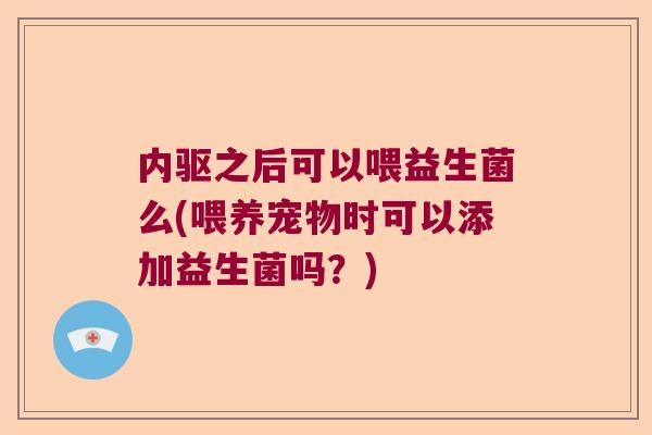 内驱之后可以喂益生菌么(喂养宠物时可以添加益生菌吗?) 内驱之后可以喂益生菌么(喂养宠物时可以添加益生菌吗?)