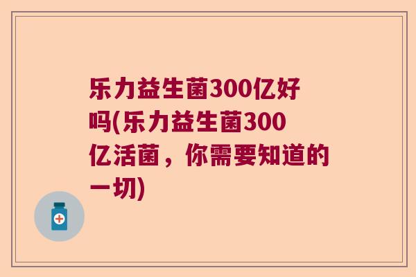 乐力益生菌300亿好吗(乐力益生菌300亿活菌，你需要知道的一切)