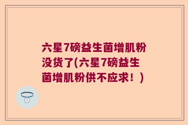 六星7磅益生菌增肌粉没货了(六星7磅益生菌增肌粉供不应求!) 六星7磅益生菌增肌粉没货了(六星7磅益生菌增肌粉供不应求!)