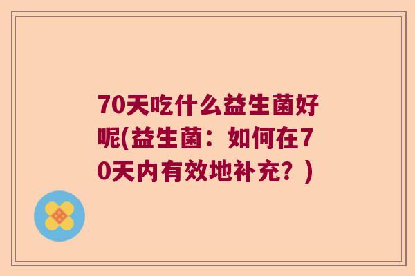 70天吃什么益生菌好呢(益生菌:如何在70天内有效地补充?) 70天吃什么益生菌好呢(益生菌:如何在70天内有效地补充?)
