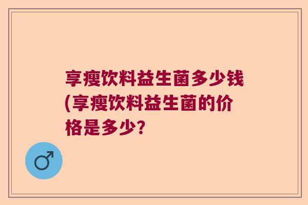 享瘦饮料益生菌多少钱(享瘦饮料益生菌的价格是多少? 享瘦饮料益生菌多少钱(享瘦饮料益生菌的价格是多少?