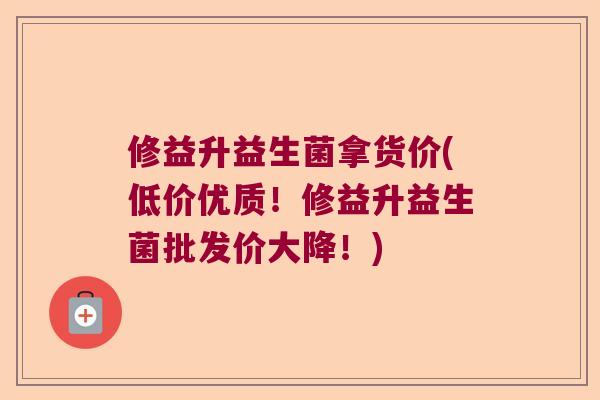 修益升益生菌拿货价(低价优质！修益升益生菌批发价大降！)