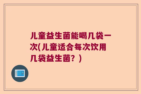 儿童益生菌能喝几袋一次(儿童适合每次饮用几袋益生菌？)