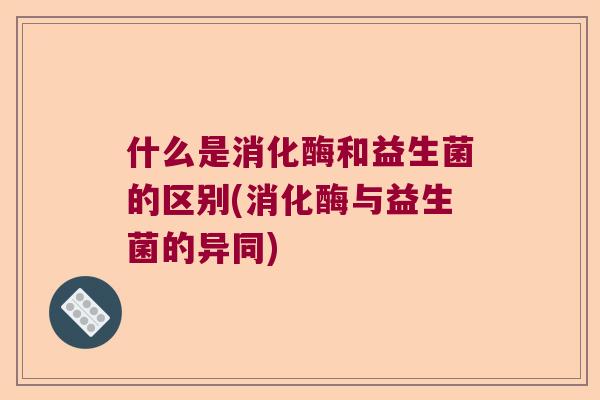 什么是消化酶和益生菌的区别(消化酶与益生菌的异同)