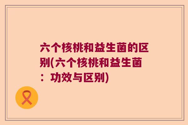 六个核桃和益生菌的区别(六个核桃和益生菌：功效与区别)