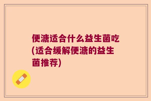 便溏适合什么益生菌吃(适合缓解便溏的益生菌推荐)