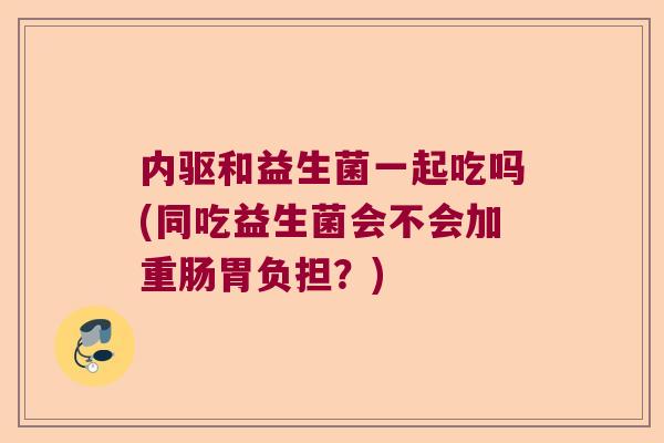 内驱和益生菌一起吃吗(同吃益生菌会不会加重肠胃负担？)