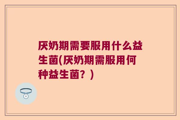 厌奶期需要服用什么益生菌(厌奶期需服用何种益生菌?) 厌奶期需要服用什么益生菌(厌奶期需服用何种益生菌?)
