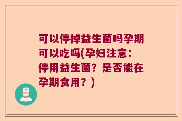 可以停掉益生菌吗孕期可以吃吗(孕妇注意：停用益生菌？是否能在孕期食用？)