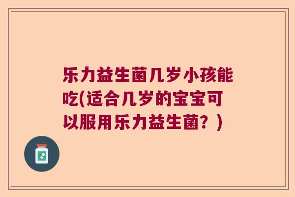 乐力益生菌几岁小孩能吃(适合几岁的宝宝可以服用乐力益生菌？)