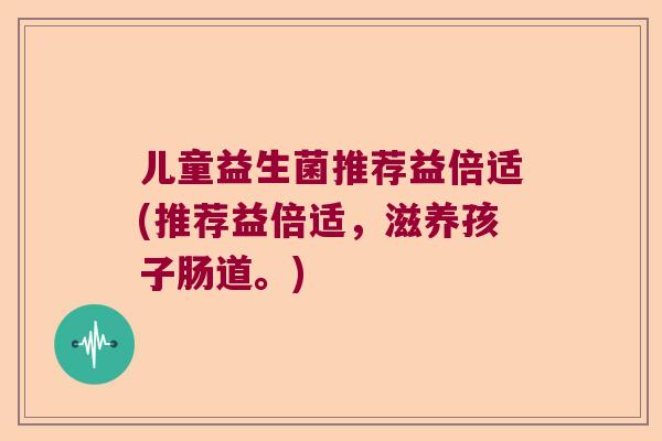儿童益生菌推荐益倍适(推荐益倍适,滋养孩子肠道。) 儿童益生菌推荐益倍适(推荐益倍适,滋养孩子肠道。)