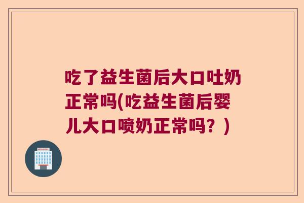 吃了益生菌后大口吐奶正常吗(吃益生菌后婴儿大口喷奶正常吗？)