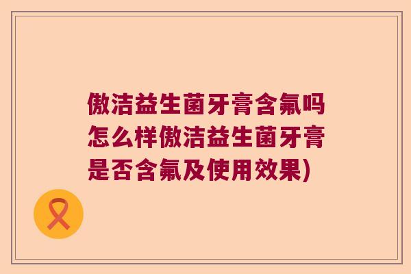 傲洁益生菌牙膏含氟吗怎么样傲洁益生菌牙膏是否含氟及使用效果)