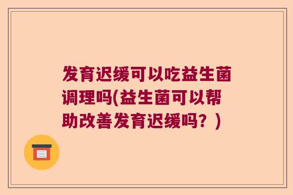 发育迟缓可以吃益生菌调理吗(益生菌可以帮助改善发育迟缓吗？)