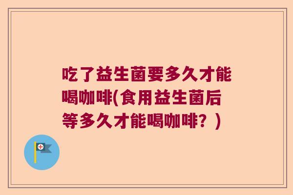 吃了益生菌要多久才能喝咖啡(食用益生菌后等多久才能喝咖啡？)