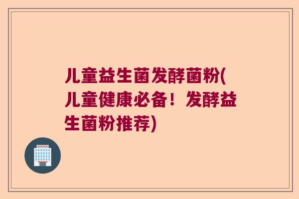 儿童益生菌发酵菌粉(儿童健康必备!发酵益生菌粉推荐) 儿童益生菌发酵菌粉(儿童健康必备!发酵益生菌粉推荐)
