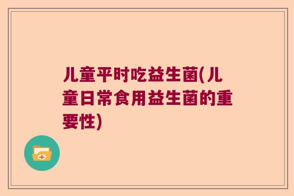 儿童平时吃益生菌(儿童日常食用益生菌的重要性)