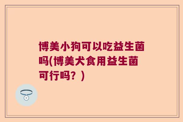 博美小狗可以吃益生菌吗(博美犬食用益生菌可行吗?) 博美小狗可以吃益生菌吗(博美犬食用益生菌可行吗?)