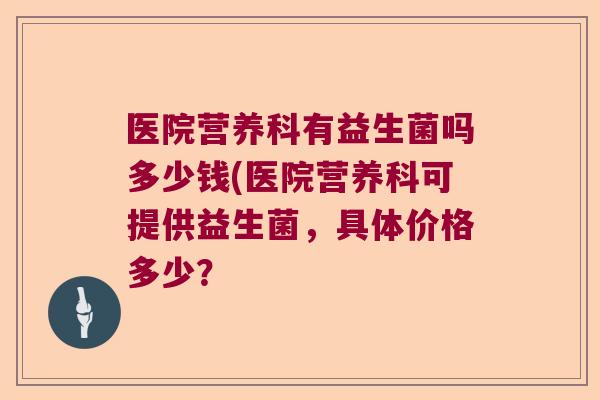 医院营养科有益生菌吗多少钱(医院营养科可提供益生菌,具体价格多少? 医院营养科有益生菌吗多少钱(医院营养科可提供益生菌,具体价格多少?
