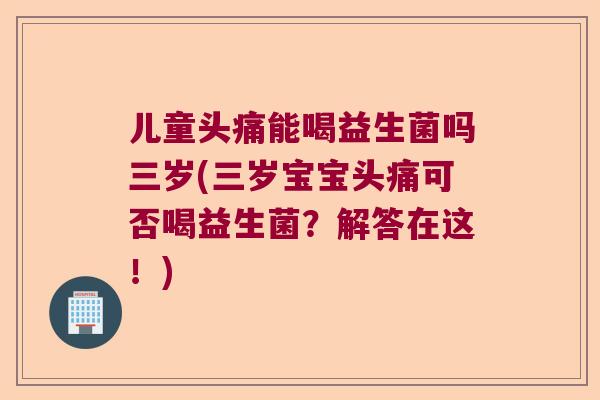 儿童头痛能喝益生菌吗三岁(三岁宝宝头痛可否喝益生菌？解答在这！)