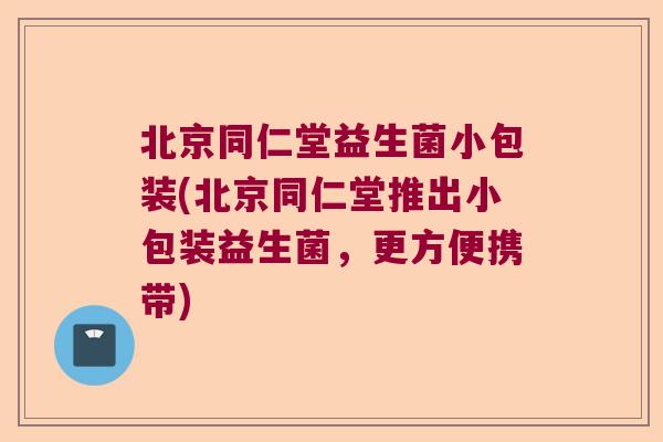 北京同仁堂益生菌小包装(北京同仁堂推出小包装益生菌,更方便携带) 北京同仁堂益生菌小包装(北京同仁堂推出小包装益生菌,更方便携带)