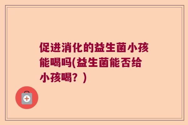 促进消化的益生菌小孩能喝吗(益生菌能否给小孩喝？)