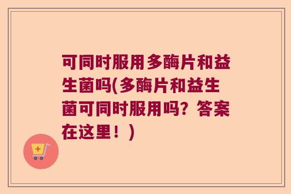 可同时服用多酶片和益生菌吗(多酶片和益生菌可同时服用吗?答案在这里!) 可同时服用多酶片和益生菌吗(多酶片和益生菌可同时服用吗?答案在这里!)