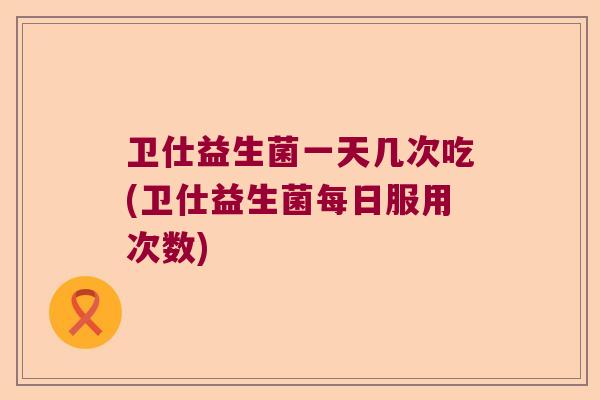 卫仕益生菌一天几次吃(卫仕益生菌每日服用次数)