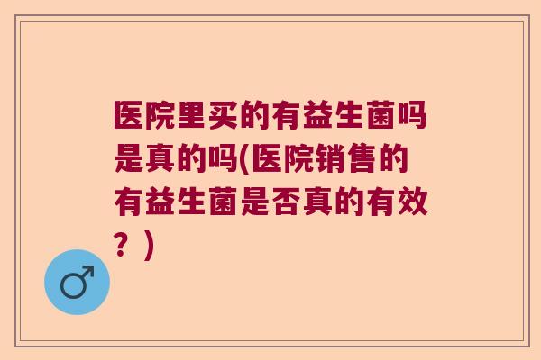 医院里买的有益生菌吗是真的吗(医院销售的有益生菌是否真的有效？)