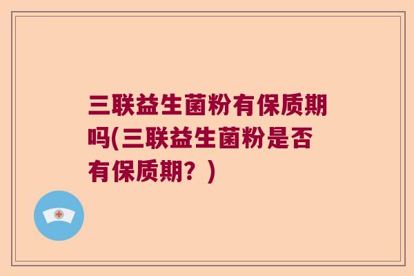 三联益生菌粉有保质期吗(三联益生菌粉是否有保质期？)
