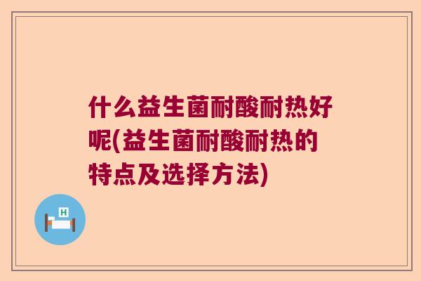 什么益生菌耐酸耐热好呢(益生菌耐酸耐热的特点及选择方法)