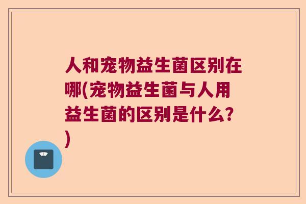 人和宠物益生菌区别在哪(宠物益生菌与人用益生菌的区别是什么?) 人和宠物益生菌区别在哪(宠物益生菌与人用益生菌的区别是什么?)