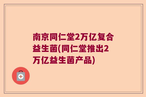 南京同仁堂2万亿复合益生菌(同仁堂推出2万亿益生菌产品)
