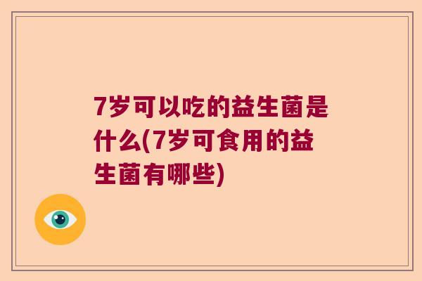7岁可以吃的益生菌是什么(7岁可食用的益生菌有哪些) 7岁可以吃的益生菌是什么(7岁可食用的益生菌有哪些)