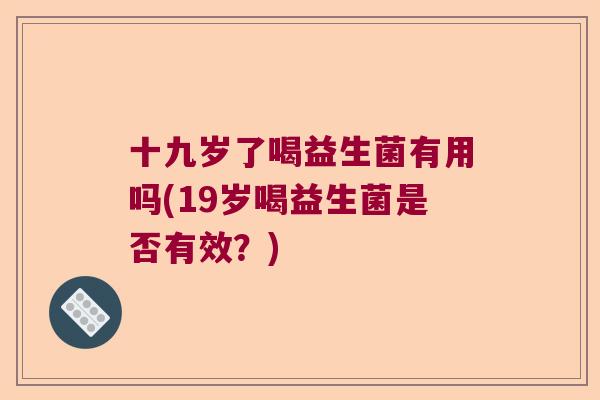 十九岁了喝益生菌有用吗(19岁喝益生菌是否有效?) 十九岁了喝益生菌有用吗(19岁喝益生菌是否有效?)