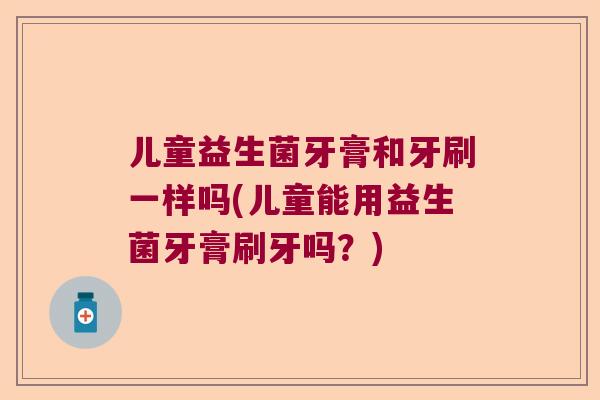 儿童益生菌牙膏和牙刷一样吗(儿童能用益生菌牙膏刷牙吗?) 儿童益生菌牙膏和牙刷一样吗(儿童能用益生菌牙膏刷牙吗?)