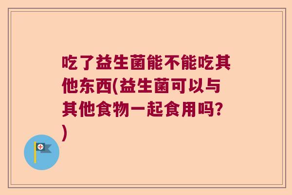 吃了益生菌能不能吃其他东西(益生菌可以与其他食物一起食用吗？)
